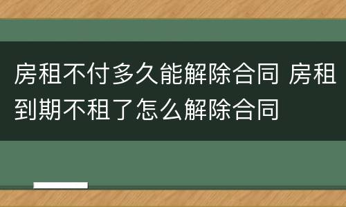 房租不付多久能解除合同 房租到期不租了怎么解除合同