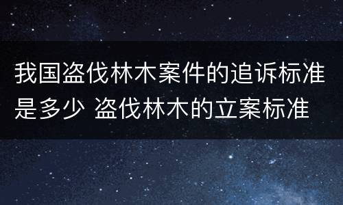 我国盗伐林木案件的追诉标准是多少 盗伐林木的立案标准