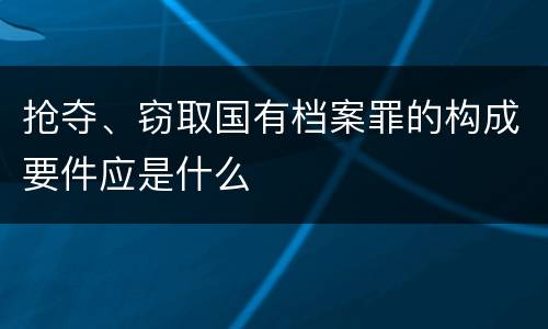 抢夺、窃取国有档案罪的构成要件应是什么