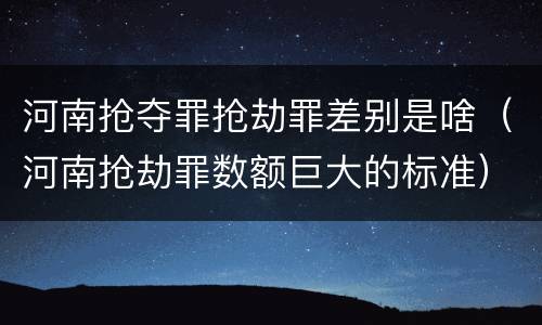 河南抢夺罪抢劫罪差别是啥（河南抢劫罪数额巨大的标准）