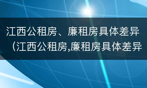 江西公租房、廉租房具体差异（江西公租房,廉租房具体差异大吗）