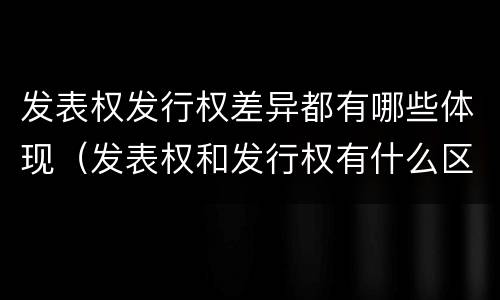 发表权发行权差异都有哪些体现（发表权和发行权有什么区别）