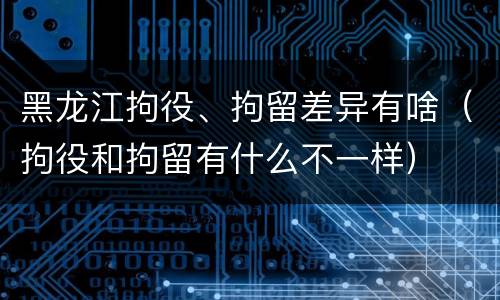 黑龙江拘役、拘留差异有啥（拘役和拘留有什么不一样）