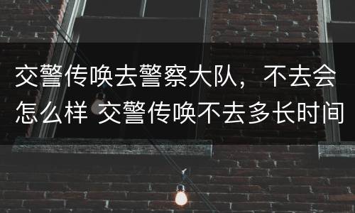 交警传唤去警察大队，不去会怎么样 交警传唤不去多长时间会抓人