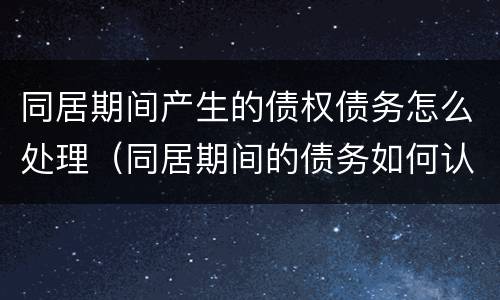 同居期间产生的债权债务怎么处理（同居期间的债务如何认定和分割）