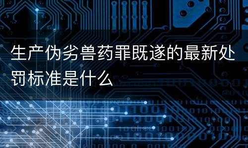 生产伪劣兽药罪既遂的最新处罚标准是什么