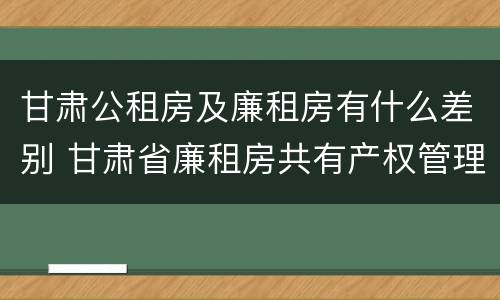 甘肃公租房及廉租房有什么差别 甘肃省廉租房共有产权管理办法