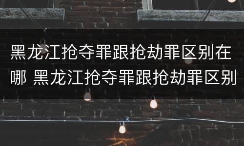 黑龙江抢夺罪跟抢劫罪区别在哪 黑龙江抢夺罪跟抢劫罪区别在哪里