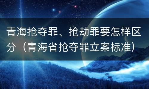 青海抢夺罪、抢劫罪要怎样区分（青海省抢夺罪立案标准）