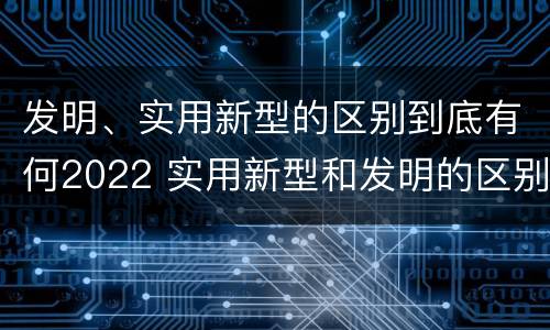 发明、实用新型的区别到底有何2022 实用新型和发明的区别