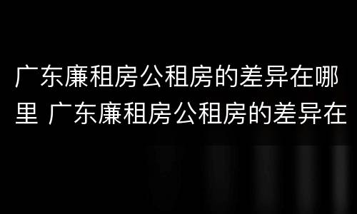 广东廉租房公租房的差异在哪里 广东廉租房公租房的差异在哪里查询