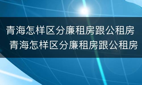 青海怎样区分廉租房跟公租房 青海怎样区分廉租房跟公租房的区别