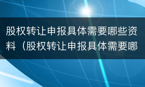 股权转让申报具体需要哪些资料（股权转让申报具体需要哪些资料和材料）