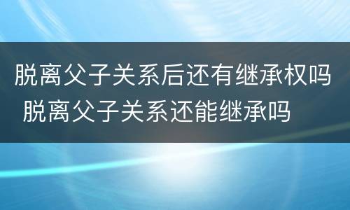 脱离父子关系后还有继承权吗 脱离父子关系还能继承吗