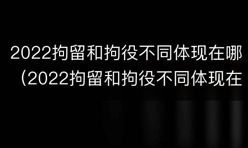 2022拘留和拘役不同体现在哪（2022拘留和拘役不同体现在哪些方面）