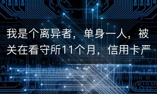 我是个离异者，单身一人，被关在看守所11个月，信用卡严重逾期，要怎么处理