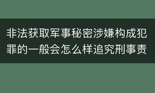 非法获取军事秘密涉嫌构成犯罪的一般会怎么样追究刑事责任