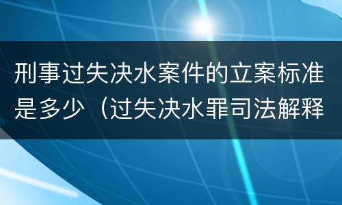 刑事过失决水案件的立案标准是多少（过失决水罪司法解释）