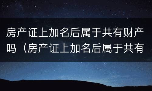 房产证上加名后属于共有财产吗（房产证上加名后属于共有财产吗）