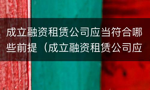 成立融资租赁公司应当符合哪些前提（成立融资租赁公司应当符合哪些前提条件要求）