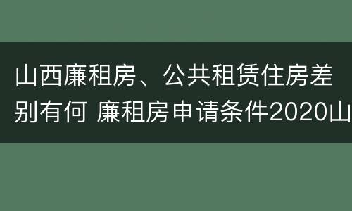 山西廉租房、公共租赁住房差别有何 廉租房申请条件2020山西