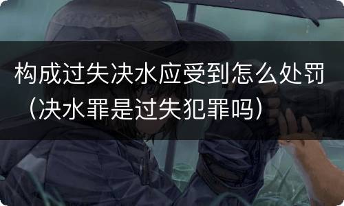 构成过失决水应受到怎么处罚（决水罪是过失犯罪吗）