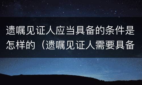 遗嘱见证人应当具备的条件是怎样的（遗嘱见证人需要具备什么条件）