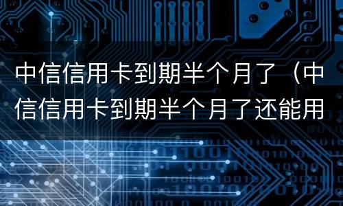 中信信用卡到期半个月了（中信信用卡到期半个月了还能用吗）