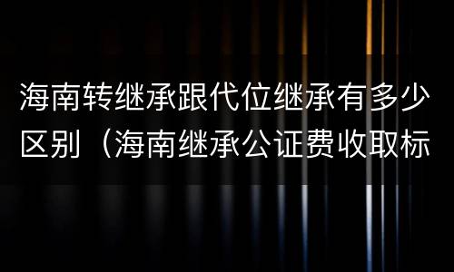 海南转继承跟代位继承有多少区别（海南继承公证费收取标准）