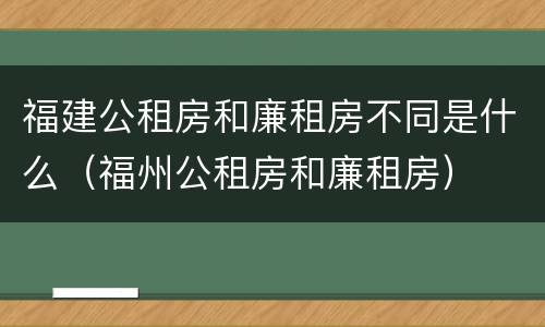 福建公租房和廉租房不同是什么（福州公租房和廉租房）