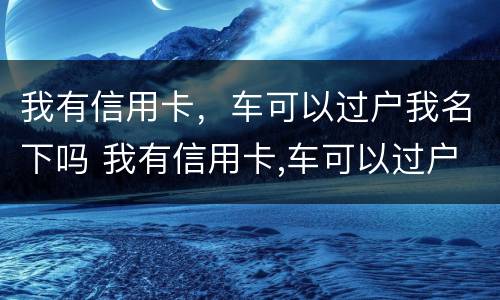 我有信用卡，车可以过户我名下吗 我有信用卡,车可以过户我名下吗安全吗