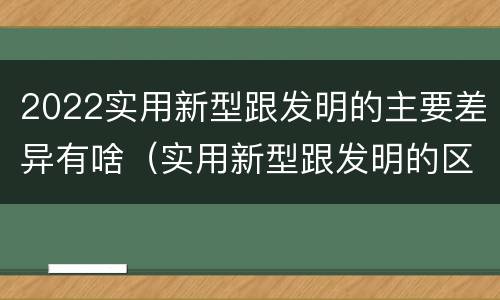 2022实用新型跟发明的主要差异有啥（实用新型跟发明的区别）