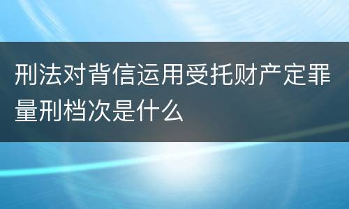 刑法对背信运用受托财产定罪量刑档次是什么