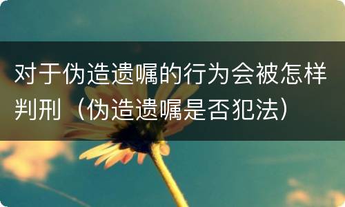 对于伪造遗嘱的行为会被怎样判刑（伪造遗嘱是否犯法）