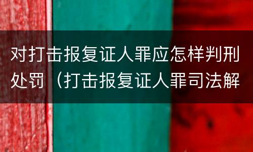 对打击报复证人罪应怎样判刑处罚（打击报复证人罪司法解释）