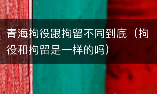 青海拘役跟拘留不同到底（拘役和拘留是一样的吗）