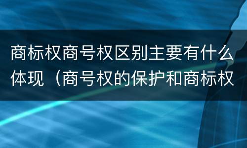 商标权商号权区别主要有什么体现（商号权的保护和商标权的保护一样是全国性范围的）