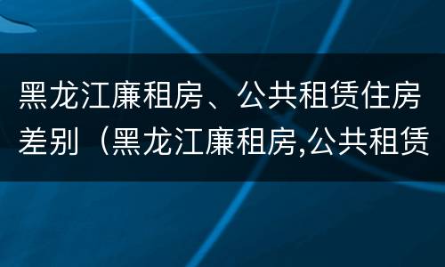 黑龙江廉租房、公共租赁住房差别（黑龙江廉租房,公共租赁住房差别在哪）