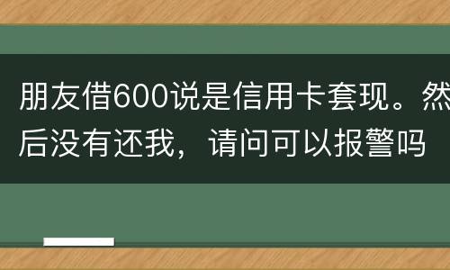 朋友借600说是信用卡套现。然后没有还我，请问可以报警吗。