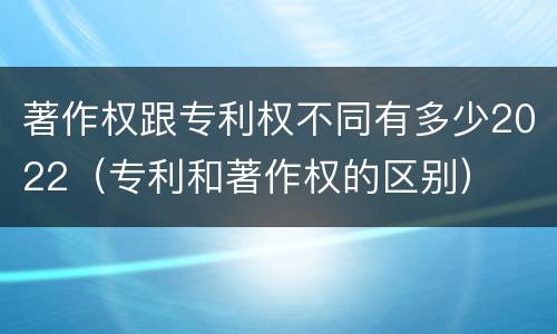 著作权跟专利权不同有多少2022（专利和著作权的区别）