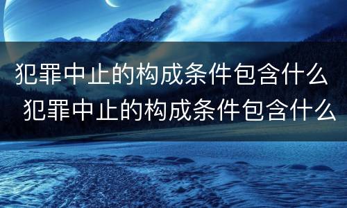 犯罪中止的构成条件包含什么 犯罪中止的构成条件包含什么意思