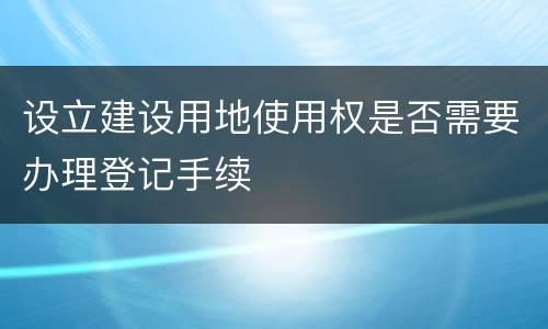 设立建设用地使用权是否需要办理登记手续