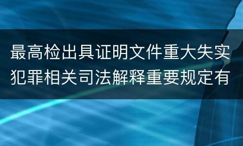 最高检出具证明文件重大失实犯罪相关司法解释重要规定有哪些