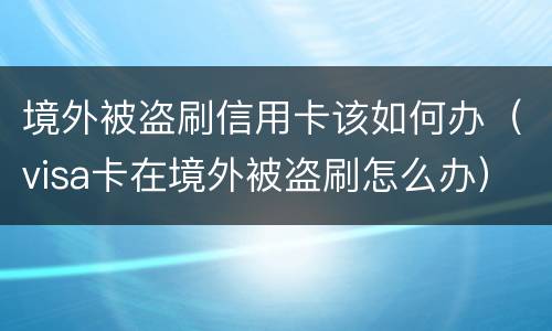 境外被盗刷信用卡该如何办（visa卡在境外被盗刷怎么办）