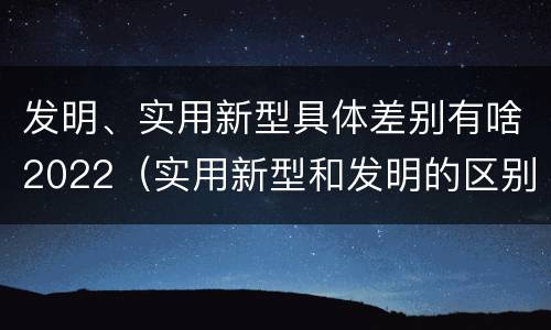 发明、实用新型具体差别有啥2022（实用新型和发明的区别）