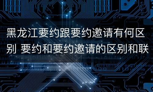 黑龙江要约跟要约邀请有何区别 要约和要约邀请的区别和联系