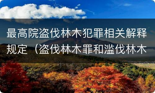 最高院盗伐林木犯罪相关解释规定（盗伐林木罪和滥伐林木罪的立案标准）