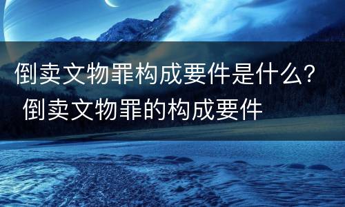 倒卖文物罪构成要件是什么？ 倒卖文物罪的构成要件