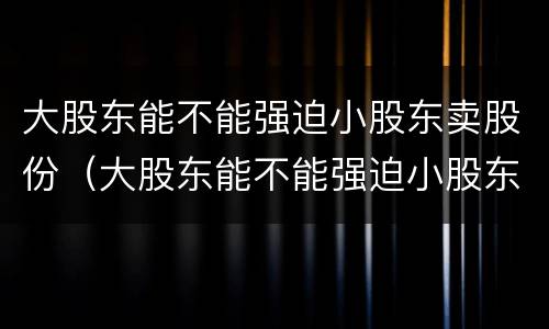 大股东能不能强迫小股东卖股份（大股东能不能强迫小股东卖股份呢）