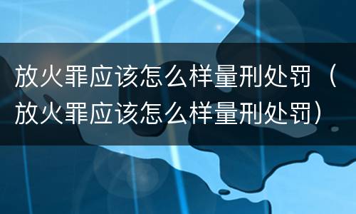 放火罪应该怎么样量刑处罚（放火罪应该怎么样量刑处罚）